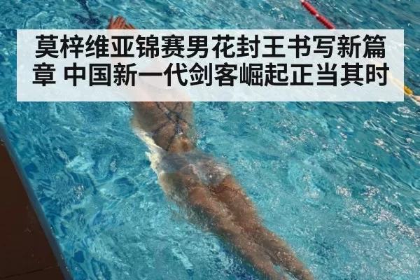 莫梓维亚锦赛男花封王书写新篇章 中国新一代剑客崛起正当其时