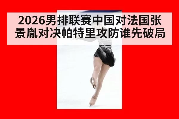 2026男排联赛中国对法国张景胤对决帕特里攻防谁先破局